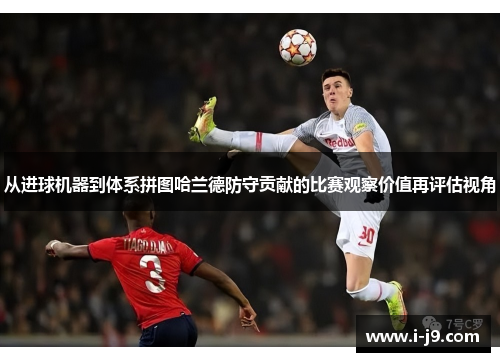从进球机器到体系拼图哈兰德防守贡献的比赛观察价值再评估视角 从进球机器到体系拼图哈兰德防守贡献的比赛观察价值再评估视角