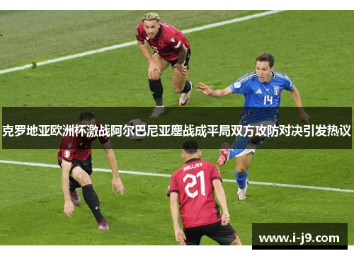 克罗地亚欧洲杯激战阿尔巴尼亚鏖战成平局双方攻防对决引发热议 克罗地亚欧洲杯激战阿尔巴尼亚鏖战成平局双方攻防对决引发热议
