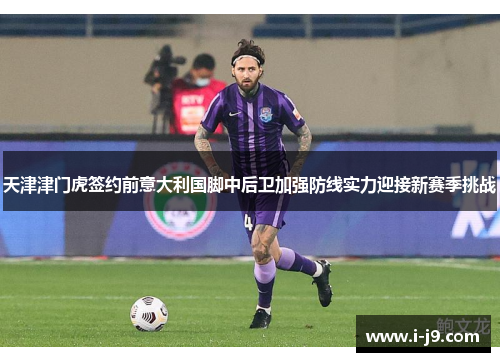 天津津门虎签约前意大利国脚中后卫加强防线实力迎接新赛季挑战