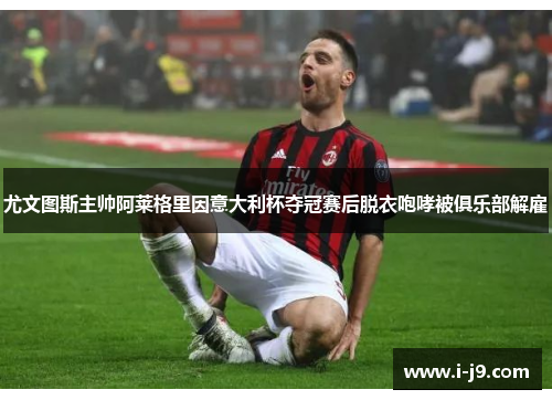 尤文图斯主帅阿莱格里因意大利杯夺冠赛后脱衣咆哮被俱乐部解雇