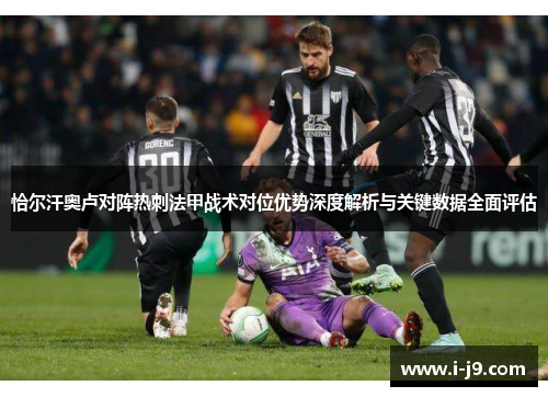 恰尔汗奥卢对阵热刺法甲战术对位优势深度解析与关键数据全面评估