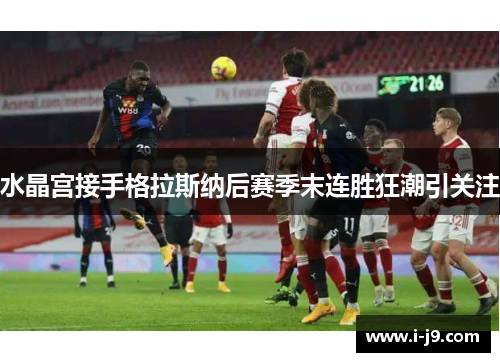 水晶宫接手格拉斯纳后赛季末连胜狂潮引关注